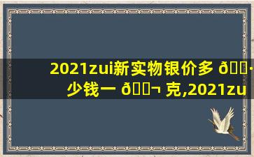 2021zui
新实物银价多 🌷 少钱一 🐬 克,2021zui
新实物银价多少钱一克呢